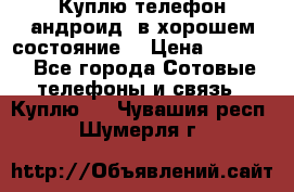 Куплю телефон андроид, в хорошем состояние  › Цена ­ 1 000 - Все города Сотовые телефоны и связь » Куплю   . Чувашия респ.,Шумерля г.